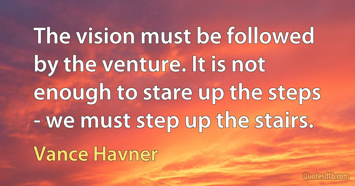 The vision must be followed by the venture. It is not enough to stare up the steps - we must step up the stairs. (Vance Havner)