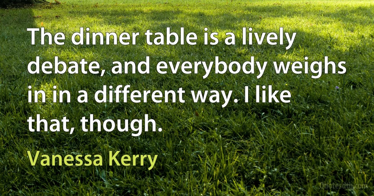 The dinner table is a lively debate, and everybody weighs in in a different way. I like that, though. (Vanessa Kerry)