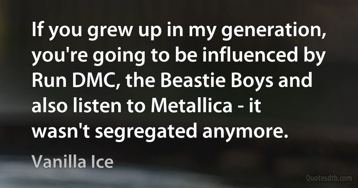 If you grew up in my generation, you're going to be influenced by Run DMC, the Beastie Boys and also listen to Metallica - it wasn't segregated anymore. (Vanilla Ice)