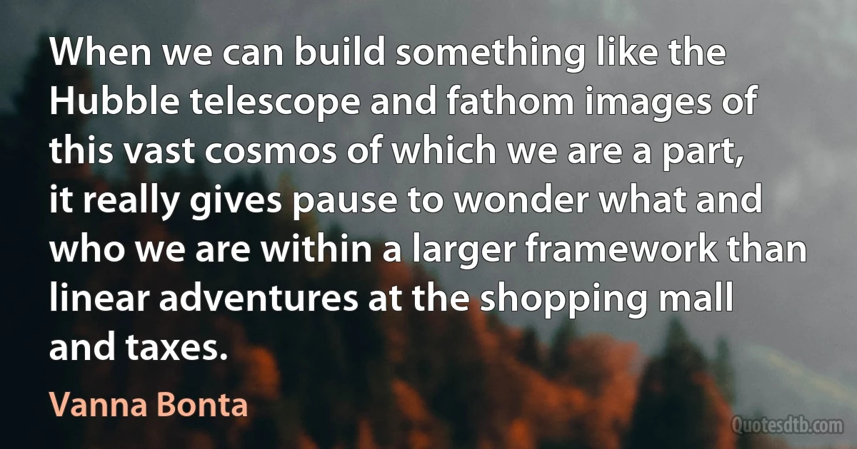 When we can build something like the Hubble telescope and fathom images of this vast cosmos of which we are a part, it really gives pause to wonder what and who we are within a larger framework than linear adventures at the shopping mall and taxes. (Vanna Bonta)