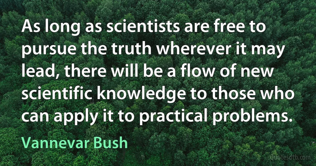 As long as scientists are free to pursue the truth wherever it may lead, there will be a flow of new scientific knowledge to those who can apply it to practical problems. (Vannevar Bush)