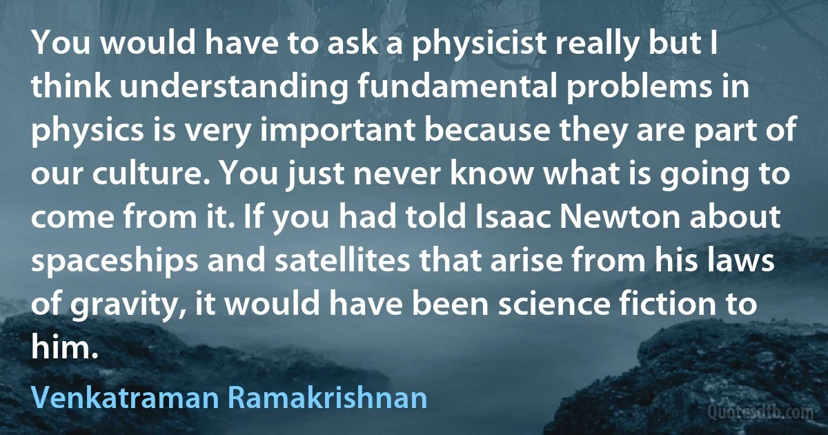 You would have to ask a physicist really but I think understanding fundamental problems in physics is very important because they are part of our culture. You just never know what is going to come from it. If you had told Isaac Newton about spaceships and satellites that arise from his laws of gravity, it would have been science fiction to him. (Venkatraman Ramakrishnan)