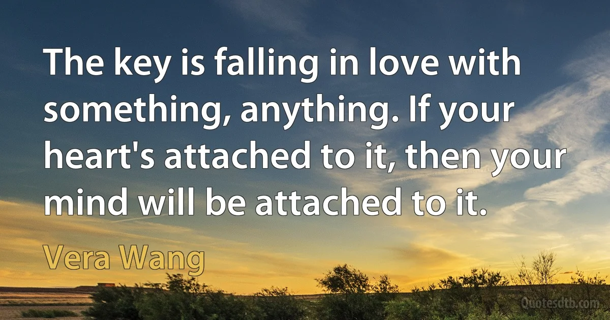 The key is falling in love with something, anything. If your heart's attached to it, then your mind will be attached to it. (Vera Wang)