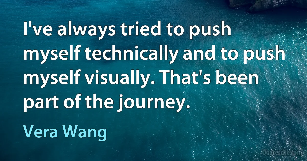 I've always tried to push myself technically and to push myself visually. That's been part of the journey. (Vera Wang)