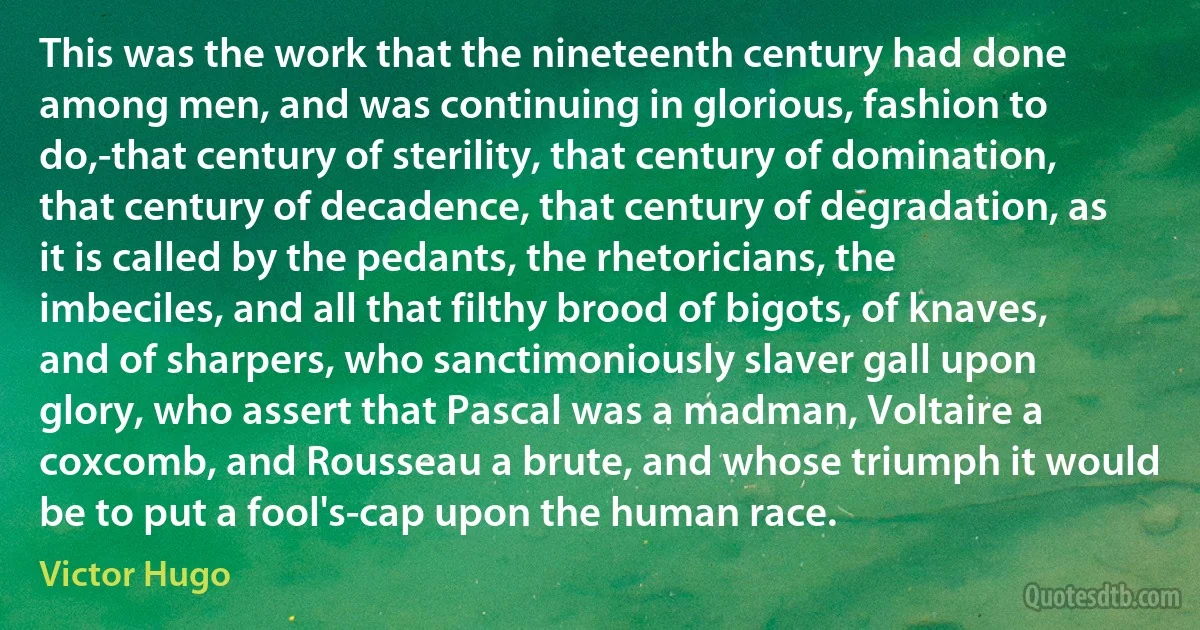 This was the work that the nineteenth century had done among men, and was continuing in glorious, fashion to do,-that century of sterility, that century of domination, that century of decadence, that century of degradation, as it is called by the pedants, the rhetoricians, the imbeciles, and all that filthy brood of bigots, of knaves, and of sharpers, who sanctimoniously slaver gall upon glory, who assert that Pascal was a madman, Voltaire a coxcomb, and Rousseau a brute, and whose triumph it would be to put a fool's-cap upon the human race. (Victor Hugo)