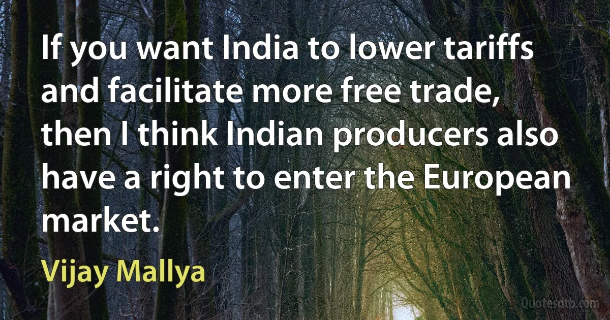 If you want India to lower tariffs and facilitate more free trade, then I think Indian producers also have a right to enter the European market. (Vijay Mallya)