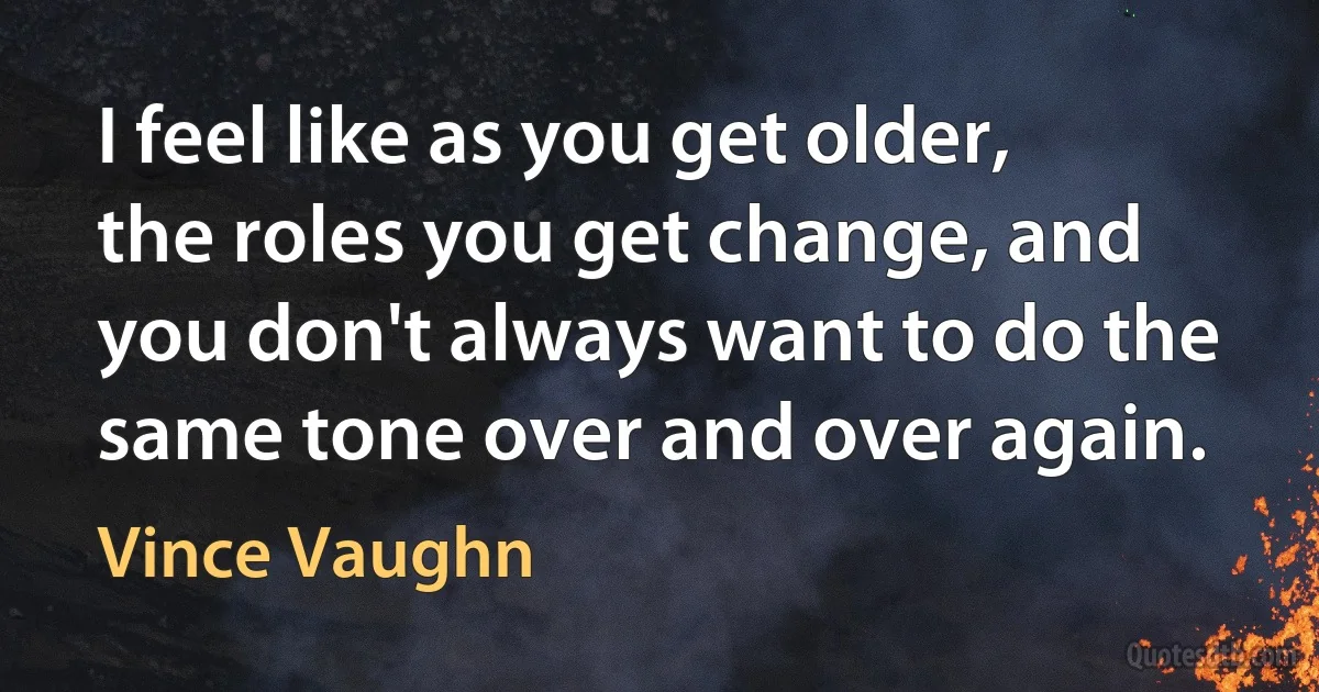 I feel like as you get older, the roles you get change, and you don't always want to do the same tone over and over again. (Vince Vaughn)