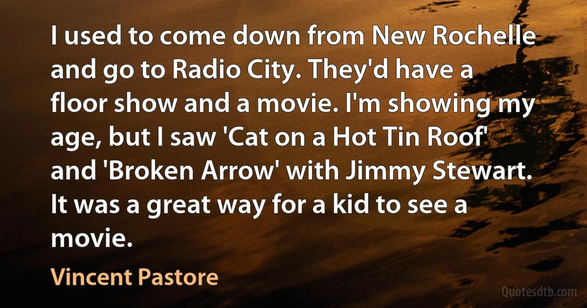 I used to come down from New Rochelle and go to Radio City. They'd have a floor show and a movie. I'm showing my age, but I saw 'Cat on a Hot Tin Roof' and 'Broken Arrow' with Jimmy Stewart. It was a great way for a kid to see a movie. (Vincent Pastore)