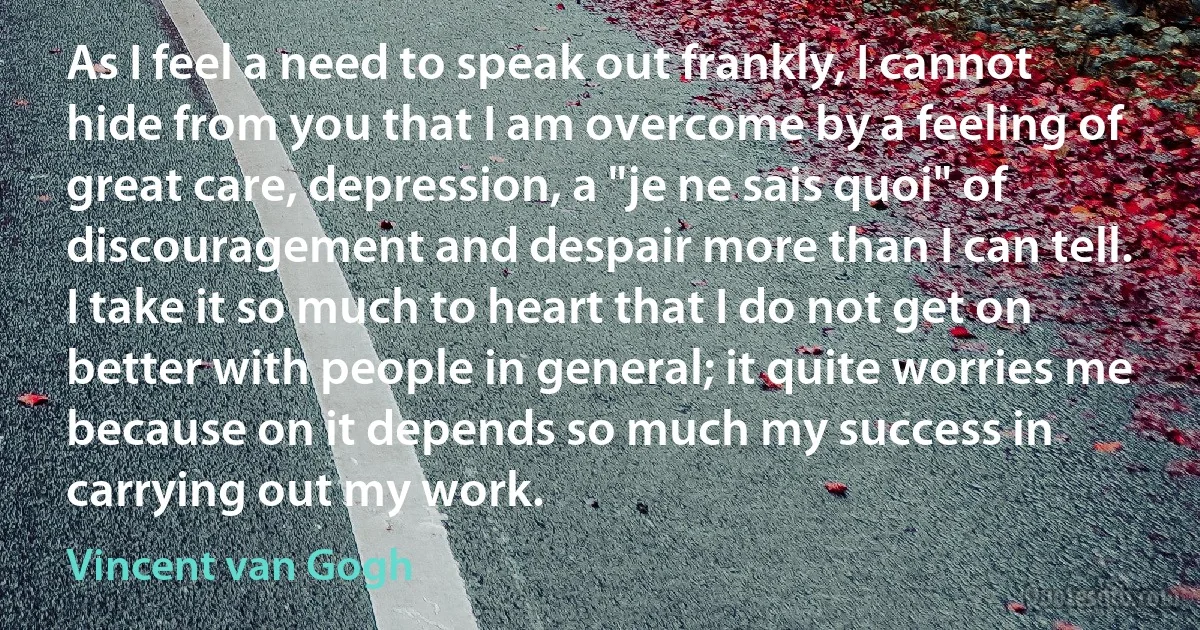 As I feel a need to speak out frankly, I cannot hide from you that I am overcome by a feeling of great care, depression, a "je ne sais quoi" of discouragement and despair more than I can tell.
I take it so much to heart that I do not get on better with people in general; it quite worries me because on it depends so much my success in carrying out my work. (Vincent van Gogh)