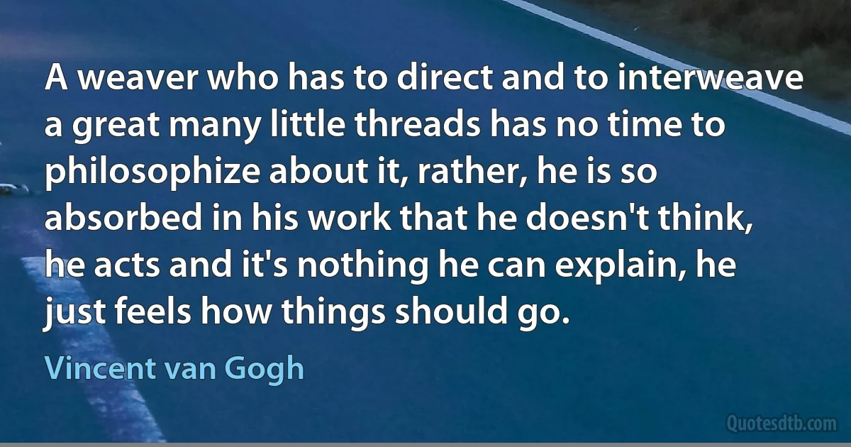 A weaver who has to direct and to interweave a great many little threads has no time to philosophize about it, rather, he is so absorbed in his work that he doesn't think, he acts and it's nothing he can explain, he just feels how things should go. (Vincent van Gogh)