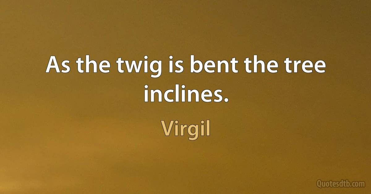 As the twig is bent the tree inclines. (Virgil)