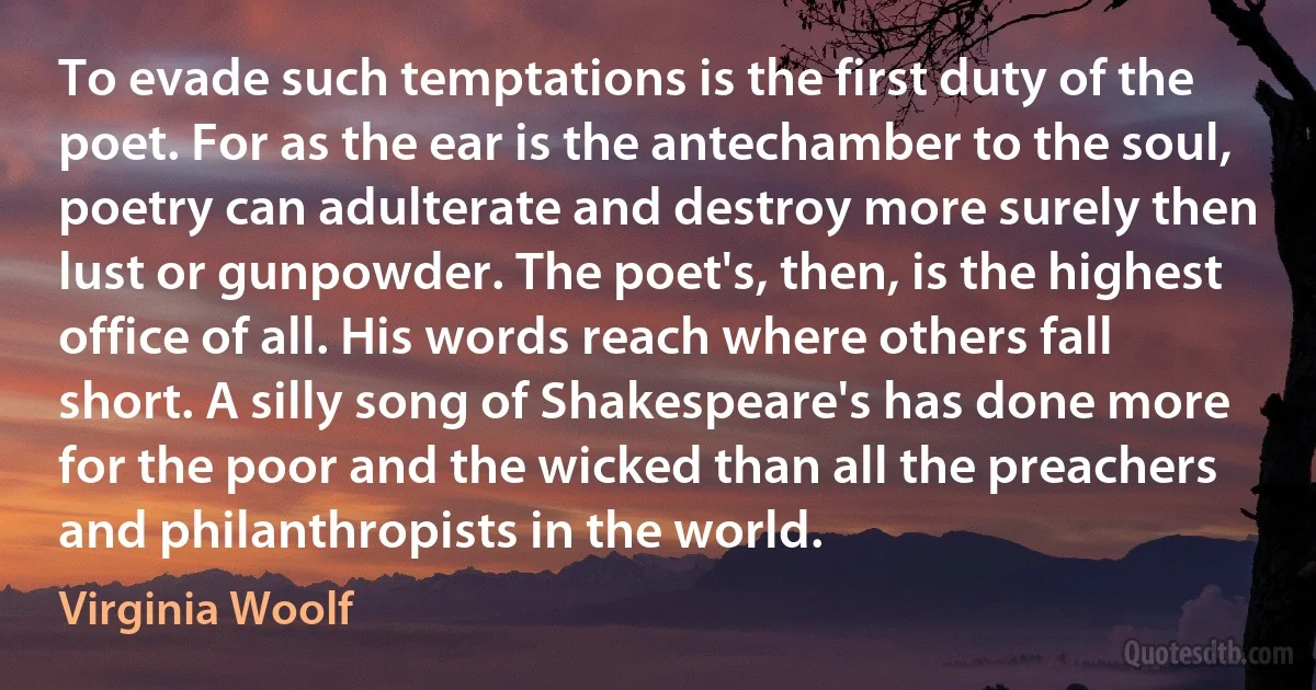 To evade such temptations is the first duty of the poet. For as the ear is the antechamber to the soul, poetry can adulterate and destroy more surely then lust or gunpowder. The poet's, then, is the highest office of all. His words reach where others fall short. A silly song of Shakespeare's has done more for the poor and the wicked than all the preachers and philanthropists in the world. (Virginia Woolf)