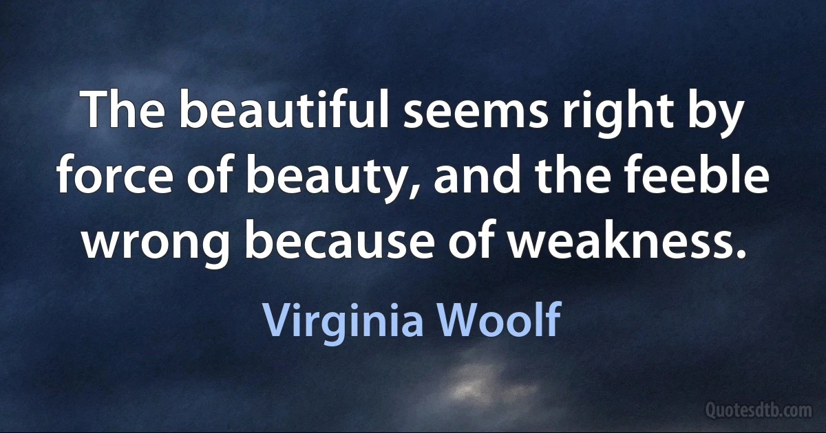 The beautiful seems right by force of beauty, and the feeble wrong because of weakness. (Virginia Woolf)