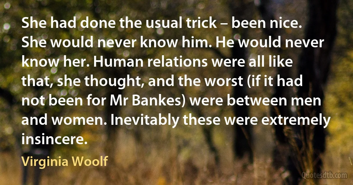 She had done the usual trick – been nice. She would never know him. He would never know her. Human relations were all like that, she thought, and the worst (if it had not been for Mr Bankes) were between men and women. Inevitably these were extremely insincere. (Virginia Woolf)