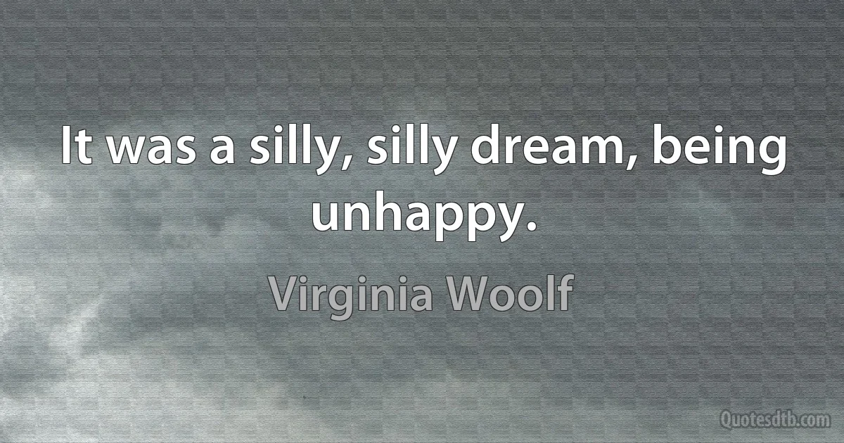 It was a silly, silly dream, being unhappy. (Virginia Woolf)