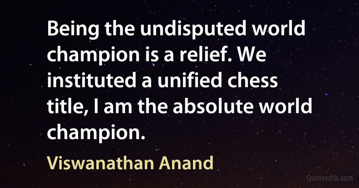 Being the undisputed world champion is a relief. We instituted a unified chess title, I am the absolute world champion. (Viswanathan Anand)