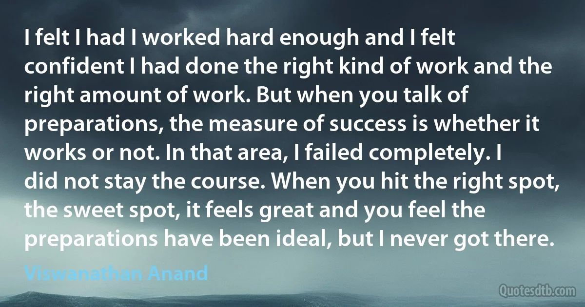 I felt I had I worked hard enough and I felt confident I had done the right kind of work and the right amount of work. But when you talk of preparations, the measure of success is whether it works or not. In that area, I failed completely. I did not stay the course. When you hit the right spot, the sweet spot, it feels great and you feel the preparations have been ideal, but I never got there. (Viswanathan Anand)