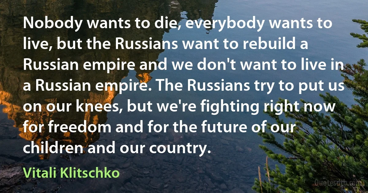 Nobody wants to die, everybody wants to live, but the Russians want to rebuild a Russian empire and we don't want to live in a Russian empire. The Russians try to put us on our knees, but we're fighting right now for freedom and for the future of our children and our country. (Vitali Klitschko)