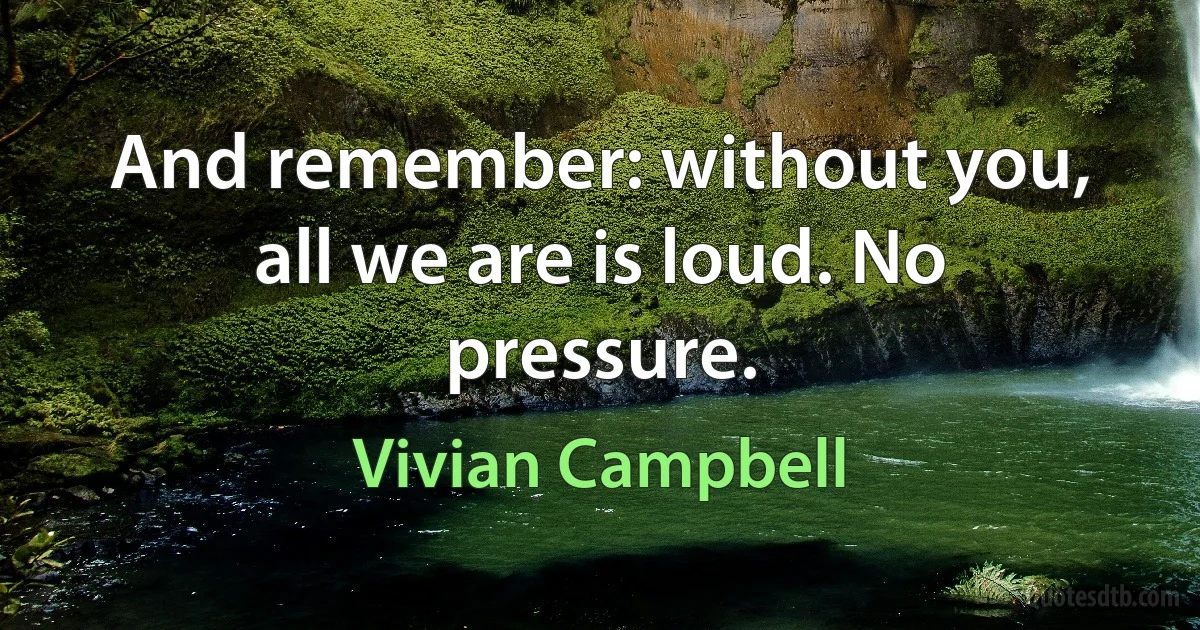 And remember: without you, all we are is loud. No pressure. (Vivian Campbell)