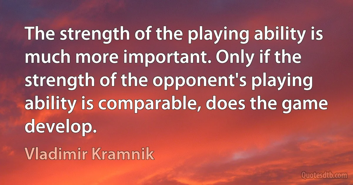 The strength of the playing ability is much more important. Only if the strength of the opponent's playing ability is comparable, does the game develop. (Vladimir Kramnik)