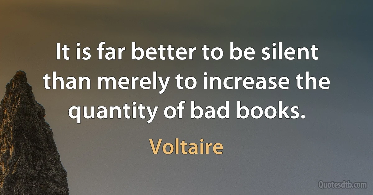 It is far better to be silent than merely to increase the quantity of bad books. (Voltaire)