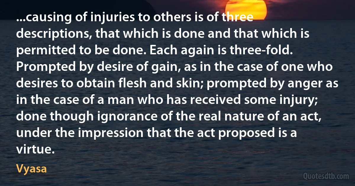 ...causing of injuries to others is of three descriptions, that which is done and that which is permitted to be done. Each again is three-fold. Prompted by desire of gain, as in the case of one who desires to obtain flesh and skin; prompted by anger as in the case of a man who has received some injury; done though ignorance of the real nature of an act, under the impression that the act proposed is a virtue. (Vyasa)