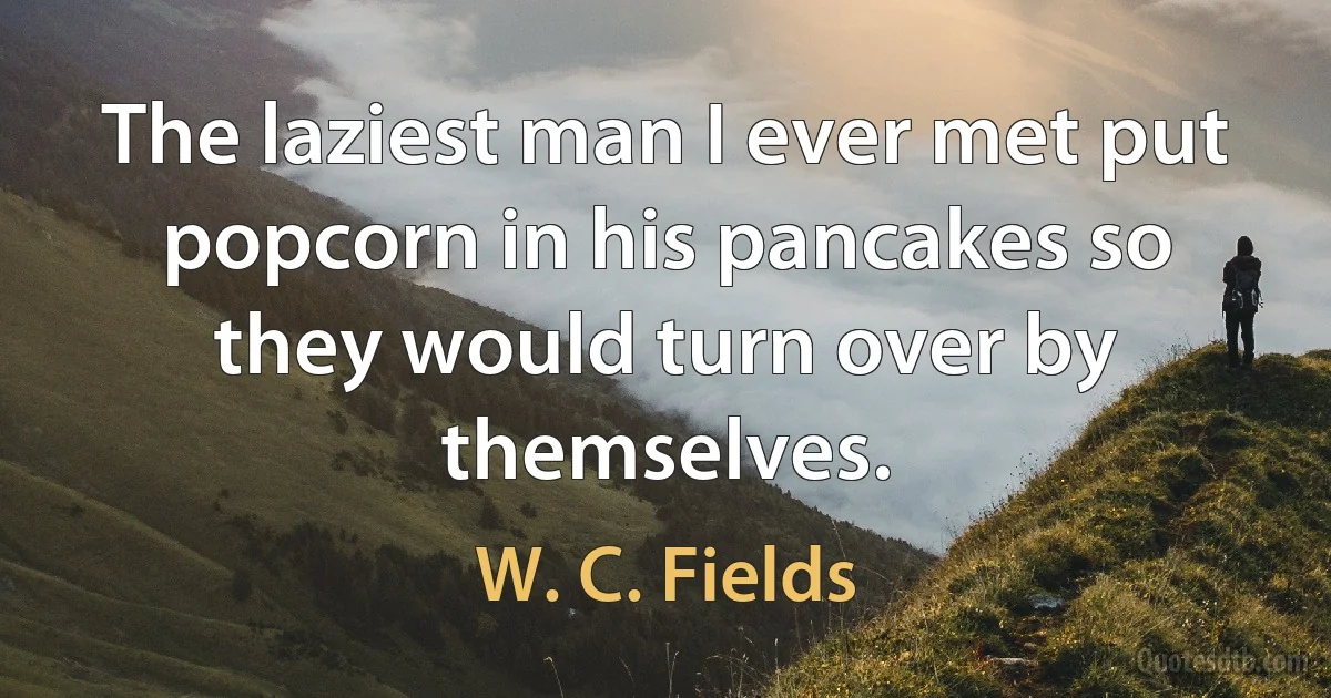 The laziest man I ever met put popcorn in his pancakes so they would turn over by themselves. (W. C. Fields)