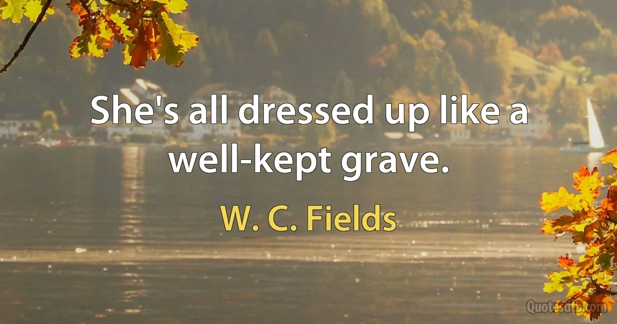 She's all dressed up like a well-kept grave. (W. C. Fields)