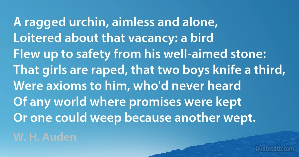 A ragged urchin, aimless and alone,
Loitered about that vacancy: a bird
Flew up to safety from his well-aimed stone:
That girls are raped, that two boys knife a third,
Were axioms to him, who'd never heard
Of any world where promises were kept
Or one could weep because another wept. (W. H. Auden)