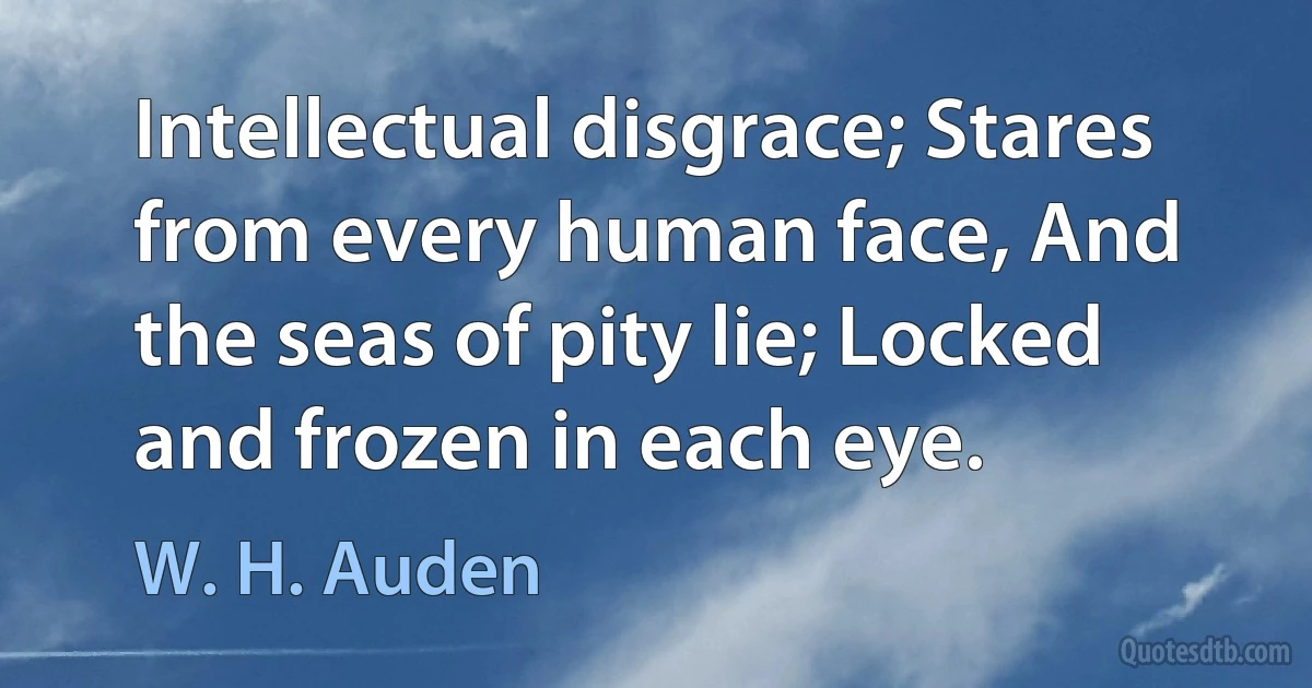 Intellectual disgrace; Stares from every human face, And the seas of pity lie; Locked and frozen in each eye. (W. H. Auden)