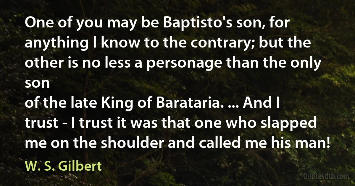 One of you may be Baptisto's son, for anything I know to the contrary; but the other is no less a personage than the only son
of the late King of Barataria. ... And I trust - I trust it was that one who slapped me on the shoulder and called me his man! (W. S. Gilbert)