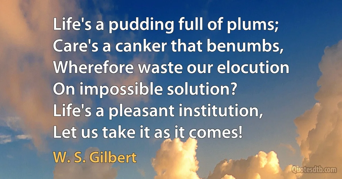 Life's a pudding full of plums;
Care's a canker that benumbs,
Wherefore waste our elocution
On impossible solution?
Life's a pleasant institution,
Let us take it as it comes! (W. S. Gilbert)