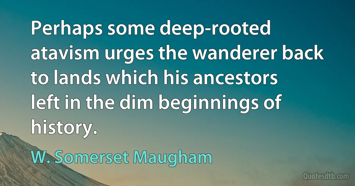 Perhaps some deep-rooted atavism urges the wanderer back to lands which his ancestors left in the dim beginnings of history. (W. Somerset Maugham)