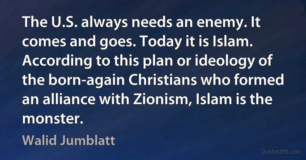 The U.S. always needs an enemy. It comes and goes. Today it is Islam. According to this plan or ideology of the born-again Christians who formed an alliance with Zionism, Islam is the monster. (Walid Jumblatt)