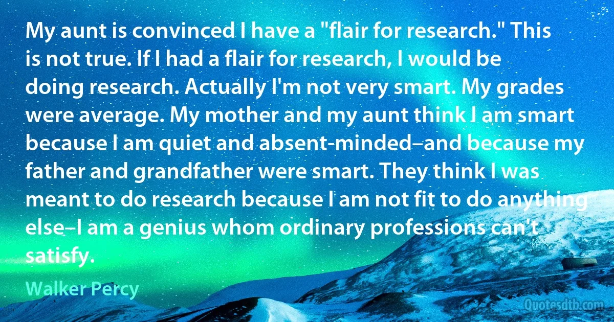 My aunt is convinced I have a "flair for research." This is not true. If I had a flair for research, I would be doing research. Actually I'm not very smart. My grades were average. My mother and my aunt think I am smart because I am quiet and absent-minded–and because my father and grandfather were smart. They think I was meant to do research because I am not fit to do anything else–I am a genius whom ordinary professions can't satisfy. (Walker Percy)