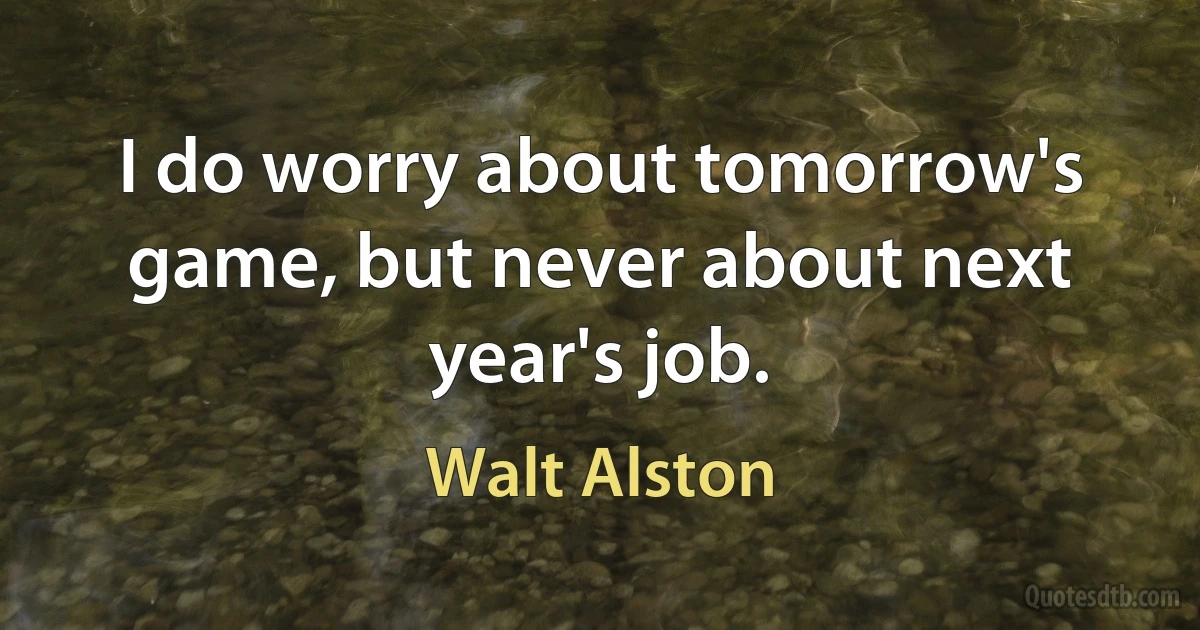 I do worry about tomorrow's game, but never about next year's job. (Walt Alston)