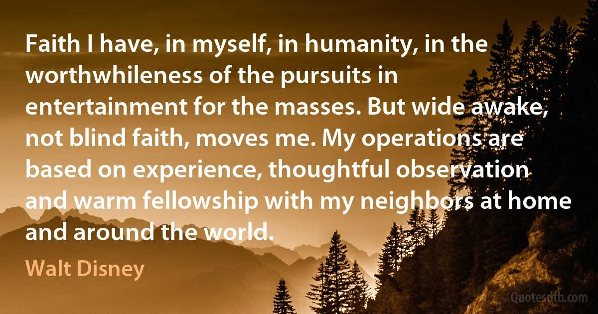 Faith I have, in myself, in humanity, in the worthwhileness of the pursuits in entertainment for the masses. But wide awake, not blind faith, moves me. My operations are based on experience, thoughtful observation and warm fellowship with my neighbors at home and around the world. (Walt Disney)