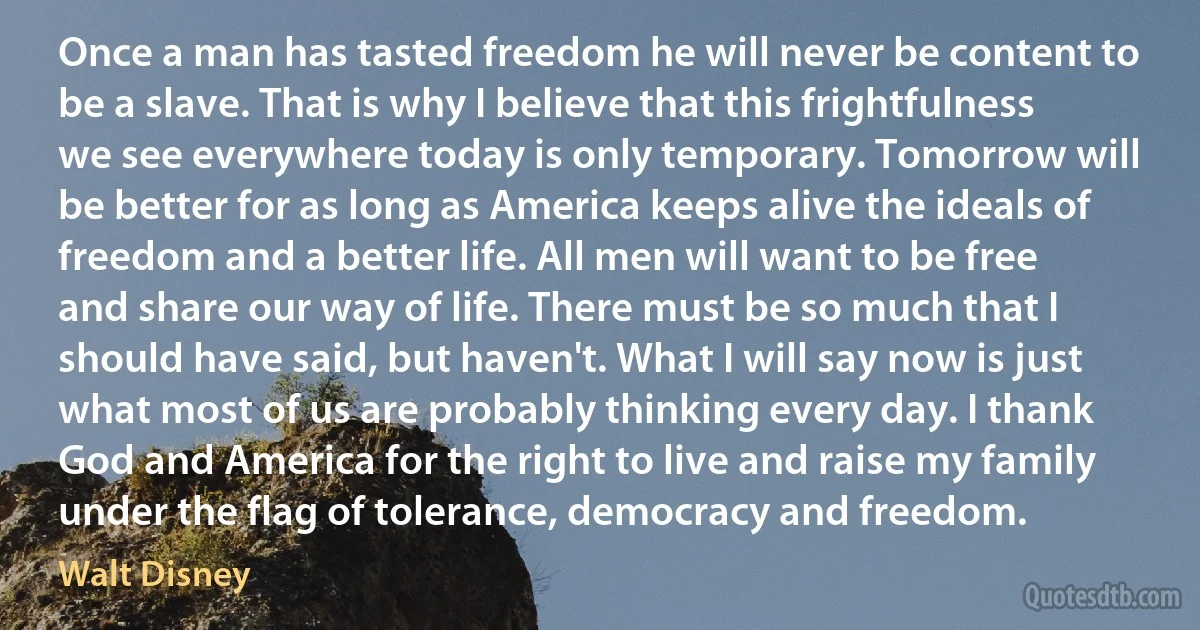 Once a man has tasted freedom he will never be content to be a slave. That is why I believe that this frightfulness we see everywhere today is only temporary. Tomorrow will be better for as long as America keeps alive the ideals of freedom and a better life. All men will want to be free and share our way of life. There must be so much that I should have said, but haven't. What I will say now is just what most of us are probably thinking every day. I thank God and America for the right to live and raise my family under the flag of tolerance, democracy and freedom. (Walt Disney)