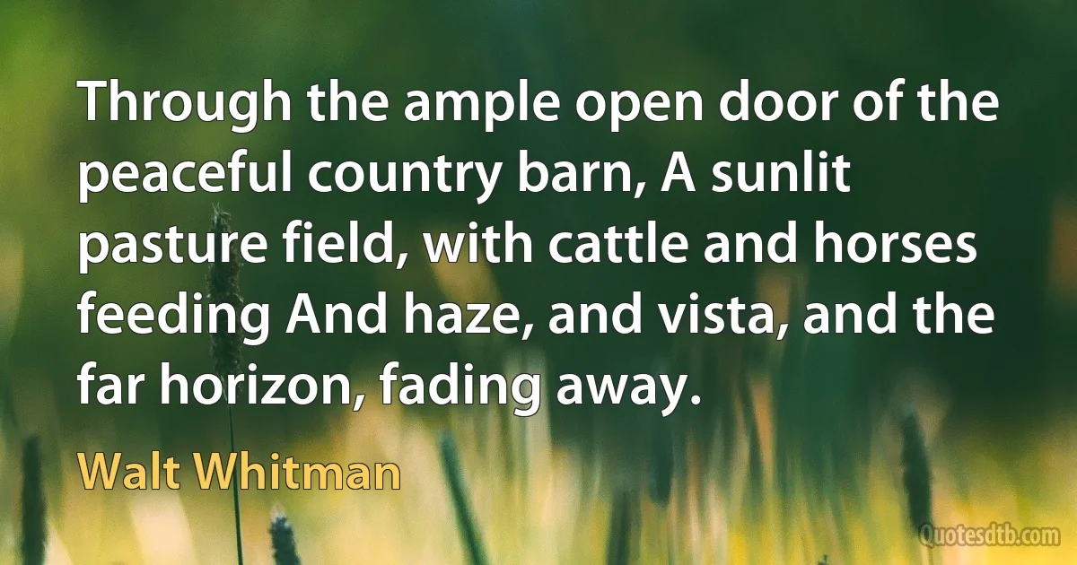 Through the ample open door of the peaceful country barn, A sunlit pasture field, with cattle and horses feeding And haze, and vista, and the far horizon, fading away. (Walt Whitman)