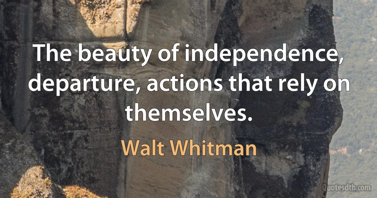 The beauty of independence, departure, actions that rely on themselves. (Walt Whitman)