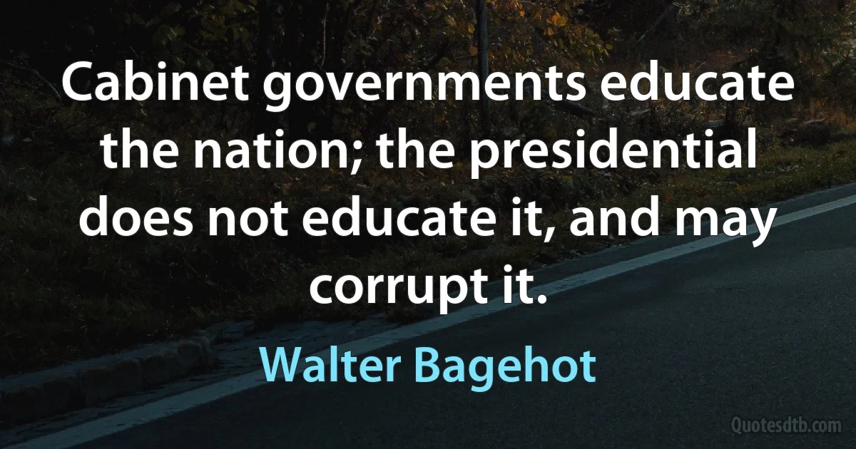 Cabinet governments educate the nation; the presidential does not educate it, and may corrupt it. (Walter Bagehot)