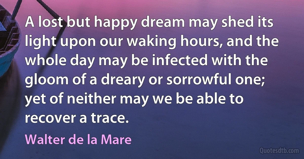 A lost but happy dream may shed its light upon our waking hours, and the whole day may be infected with the gloom of a dreary or sorrowful one; yet of neither may we be able to recover a trace. (Walter de la Mare)