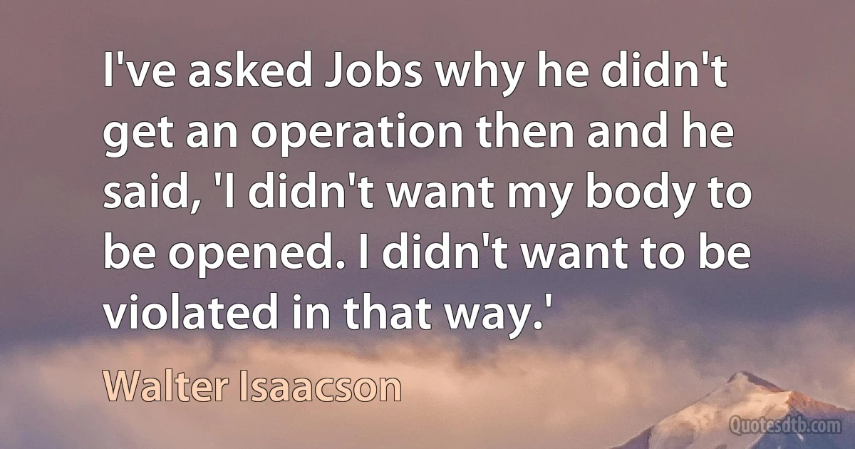 I've asked Jobs why he didn't get an operation then and he said, 'I didn't want my body to be opened. I didn't want to be violated in that way.' (Walter Isaacson)