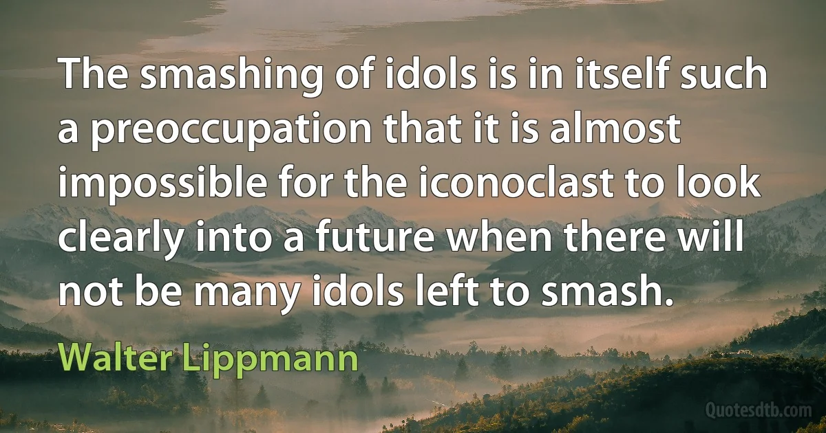 The smashing of idols is in itself such a preoccupation that it is almost impossible for the iconoclast to look clearly into a future when there will not be many idols left to smash. (Walter Lippmann)