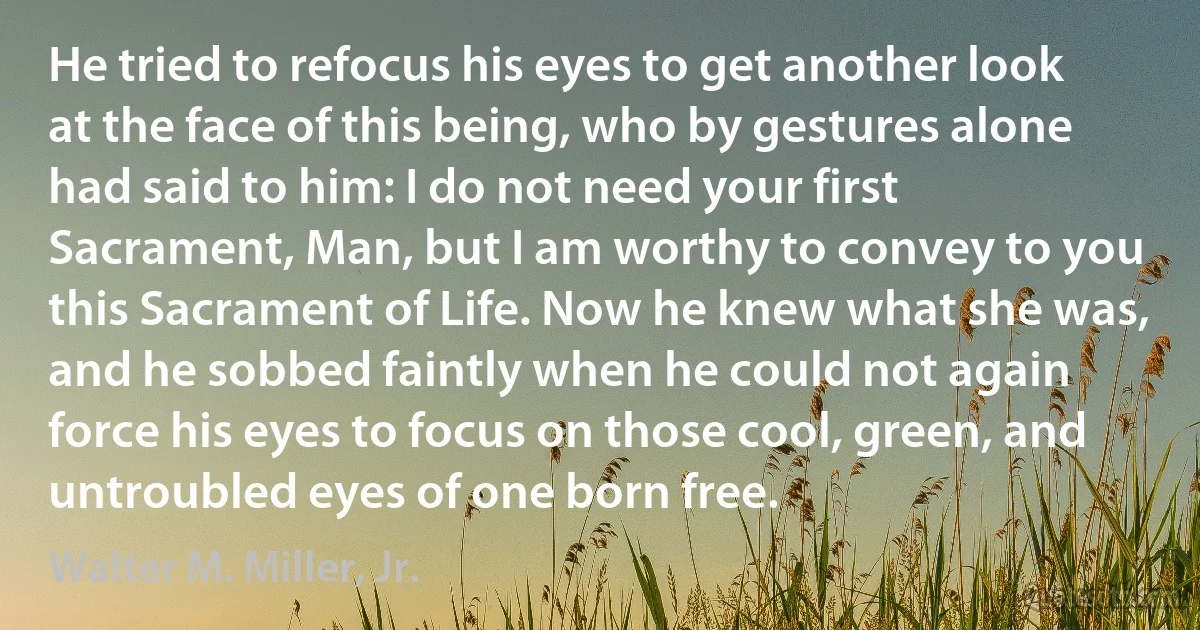 He tried to refocus his eyes to get another look at the face of this being, who by gestures alone had said to him: I do not need your first Sacrament, Man, but I am worthy to convey to you this Sacrament of Life. Now he knew what she was, and he sobbed faintly when he could not again force his eyes to focus on those cool, green, and untroubled eyes of one born free. (Walter M. Miller, Jr.)