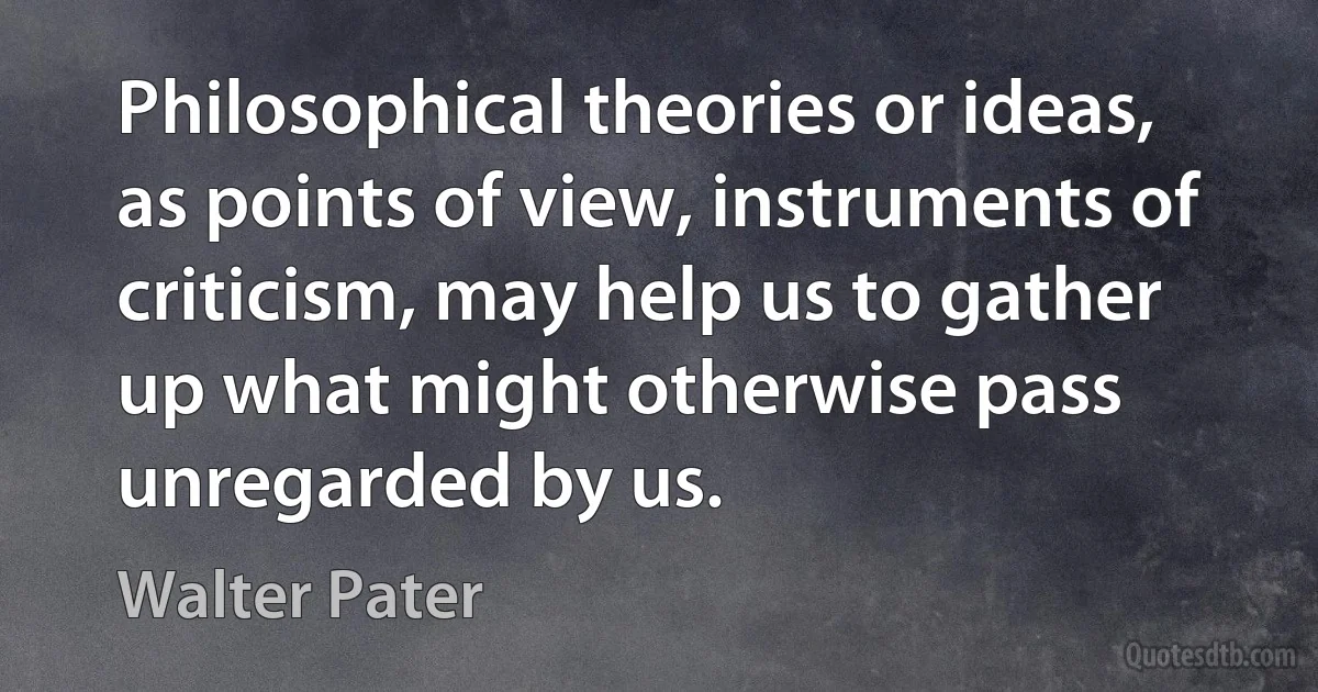 Philosophical theories or ideas, as points of view, instruments of criticism, may help us to gather up what might otherwise pass unregarded by us. (Walter Pater)