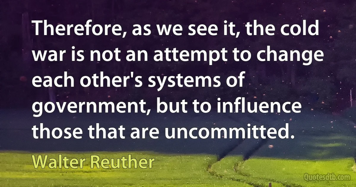 Therefore, as we see it, the cold war is not an attempt to change each other's systems of government, but to influence those that are uncommitted. (Walter Reuther)