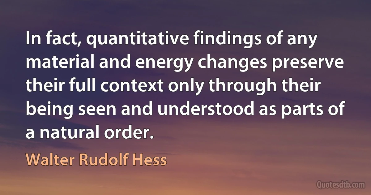 In fact, quantitative findings of any material and energy changes preserve their full context only through their being seen and understood as parts of a natural order. (Walter Rudolf Hess)