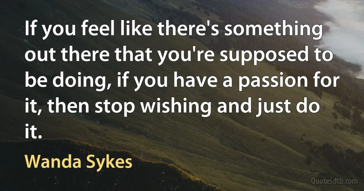 If you feel like there's something out there that you're supposed to be doing, if you have a passion for it, then stop wishing and just do it. (Wanda Sykes)