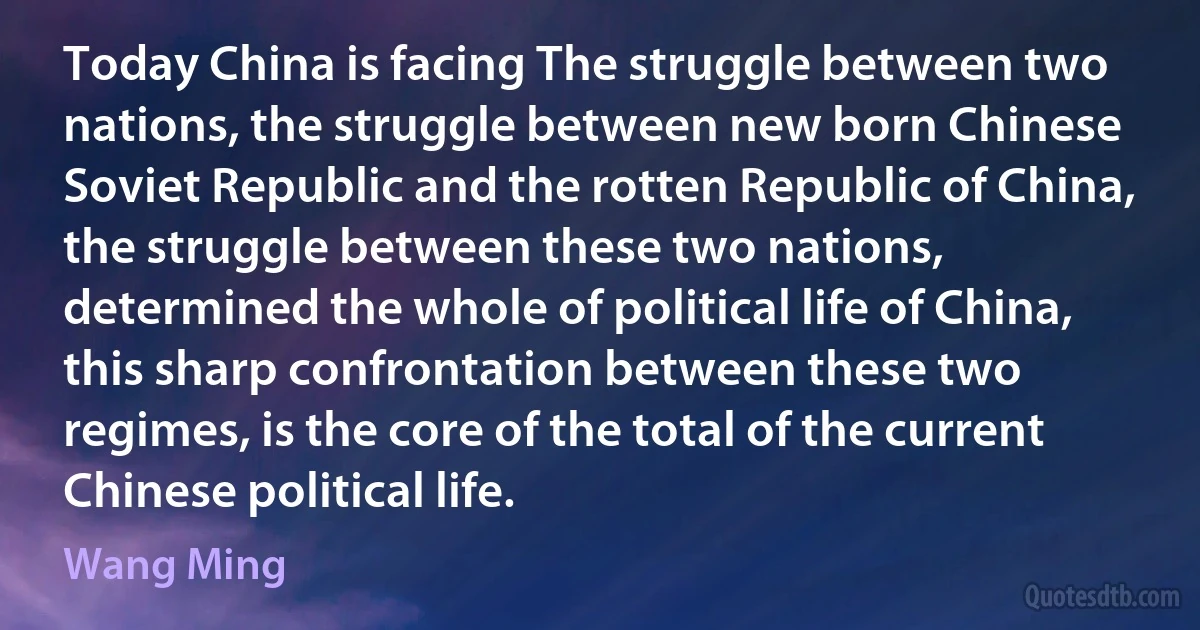 Today China is facing The struggle between two nations, the struggle between new born Chinese Soviet Republic and the rotten Republic of China, the struggle between these two nations, determined the whole of political life of China, this sharp confrontation between these two regimes, is the core of the total of the current Chinese political life. (Wang Ming)